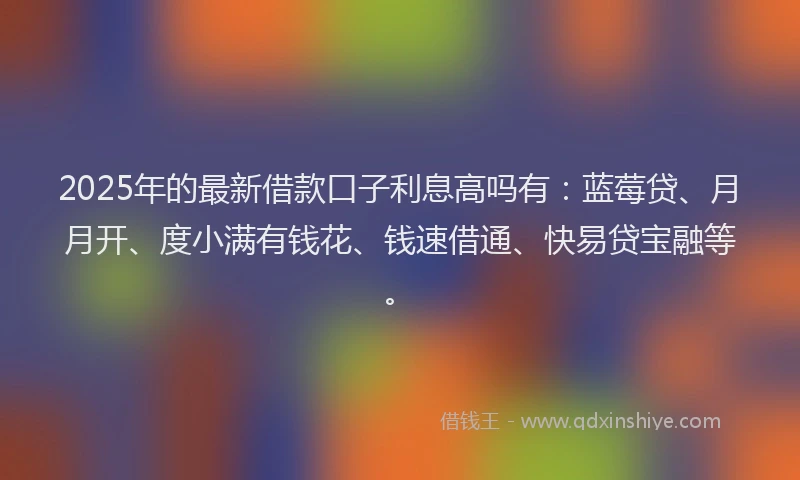 2025年的最新借款口子利息高吗有：蓝莓贷、月月开、度小满有钱花、钱速借通、快易贷宝融等。