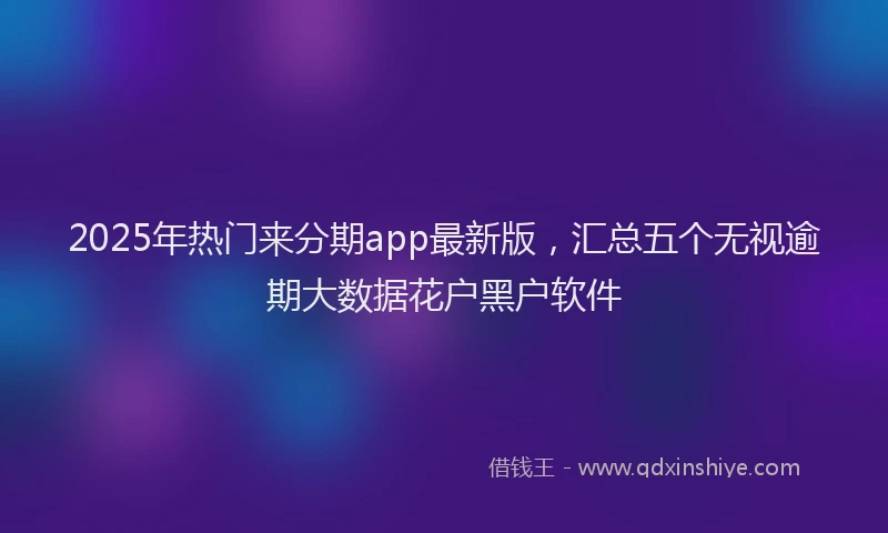 2025年热门来分期app最新版，汇总五个无视逾期大数据花户黑户软件
