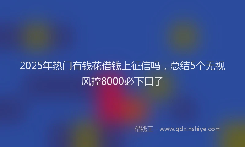 2025年热门有钱花借钱上征信吗，总结5个无视风控8000必下口子