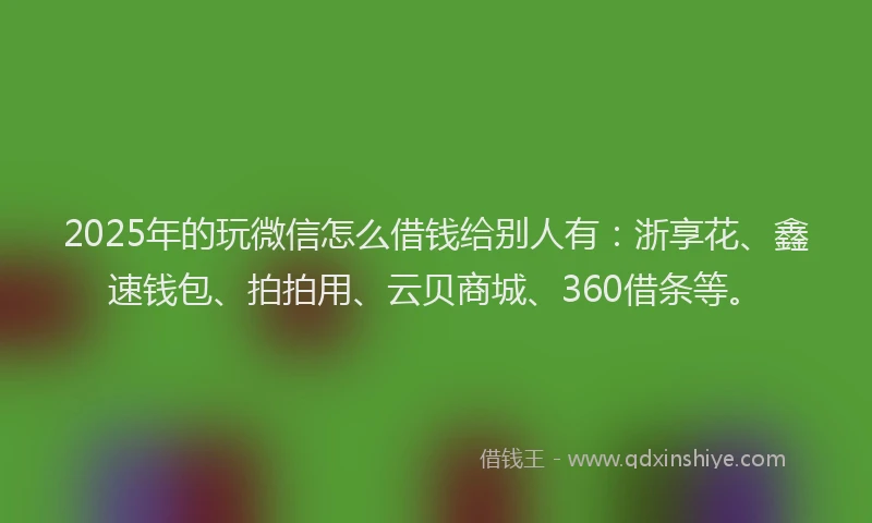 2025年的玩微信怎么借钱给别人有：浙享花、鑫速钱包、拍拍用、云贝商城、360借条等。
