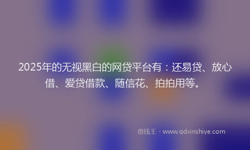 2025年的无视黑白的网贷平台有：还易贷、放心借、爱贷借款、随信花、拍拍用等。