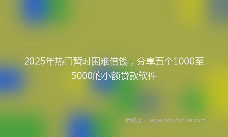 2025年热门暂时困难借钱，分享五个1000至5000的小额贷款软件