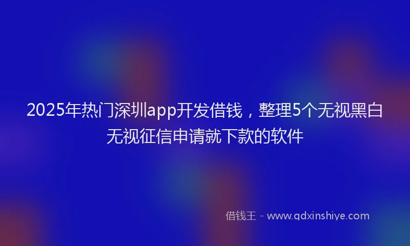 2025年热门深圳app开发借钱，整理5个无视黑白无视征信申请就下款的软件