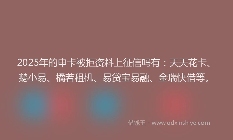 2025年的申卡被拒资料上征信吗有：天天花卡、鹅小易、橘若租机、易贷宝易融、金瑞快借等。