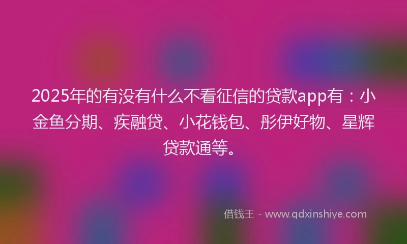 2025年的有没有什么不看征信的贷款app有：小金鱼分期、疾融贷、小花钱包、彤伊好物、星辉贷款通等。