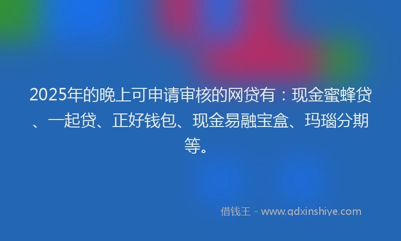 2025年的晚上可申请审核的网贷有：现金蜜蜂贷、一起贷、正好钱包、现金易融宝盒、玛瑙分期等。