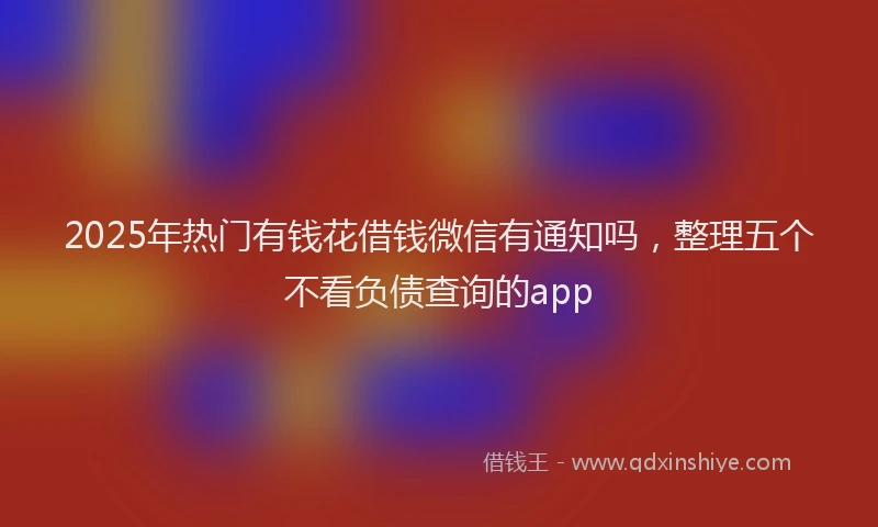 2025年热门有钱花借钱微信有通知吗，整理五个不看负债查询的app