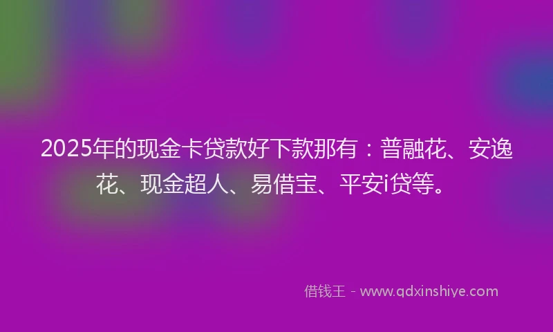 2025年的现金卡贷款好下款那有：普融花、安逸花、现金超人、易借宝、平安i贷等。