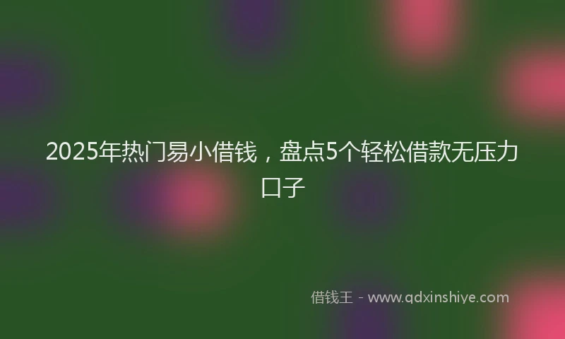 2025年热门易小借钱，盘点5个轻松借款无压力口子