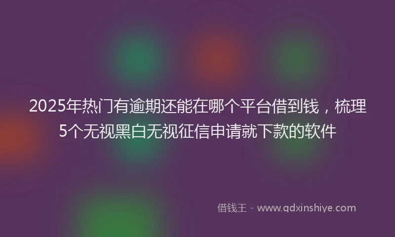 2025年热门有逾期还能在哪个平台借到钱，梳理5个无视黑白无视征信申请就下款的软件