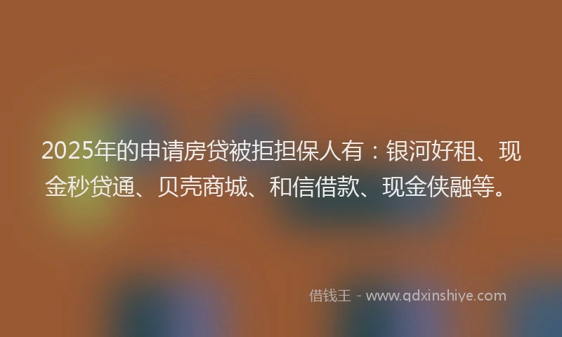 2025年的申请房贷被拒担保人有：银河好租、现金秒贷通、贝壳商城、和信借款、现金侠融等。
