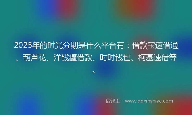 2025年的时光分期是什么平台有：借款宝速借通、葫芦花、洋钱罐借款、时时钱包、柯基速借等。