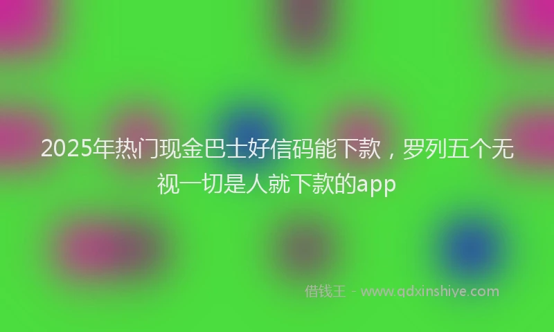 2025年热门现金巴士好信码能下款，罗列五个无视一切是人就下款的app