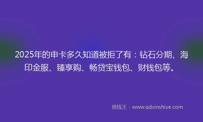 2025年的申卡多久知道被拒了有：钻石分期、海印金服、臻享购、畅贷宝钱包、财钱包等。