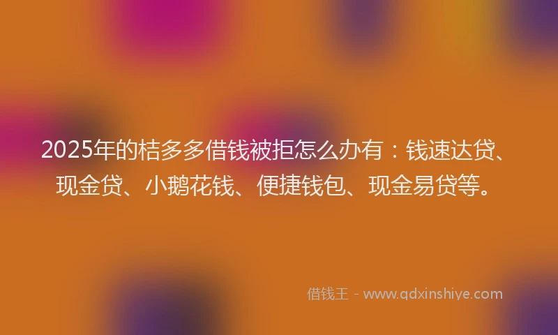 2025年的桔多多借钱被拒怎么办有：钱速达贷、现金贷、小鹅花钱、便捷钱包、现金易贷等。