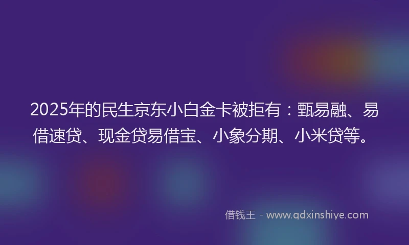 2025年的民生京东小白金卡被拒有：甄易融、易借速贷、现金贷易借宝、小象分期、小米贷等。