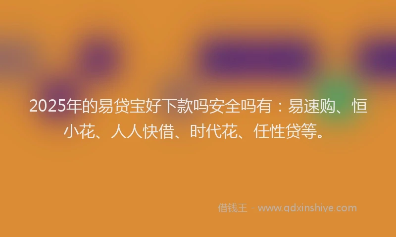 2025年的易贷宝好下款吗安全吗有：易速购、恒小花、人人快借、时代花、任性贷等。