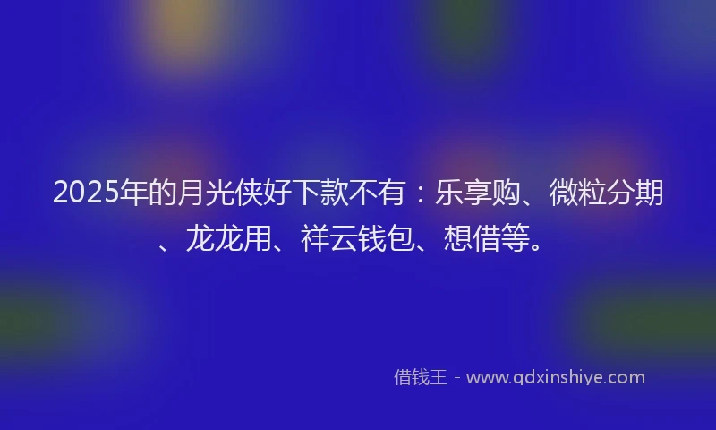 2025年的月光侠好下款不有：乐享购、微粒分期、龙龙用、祥云钱包、想借等。