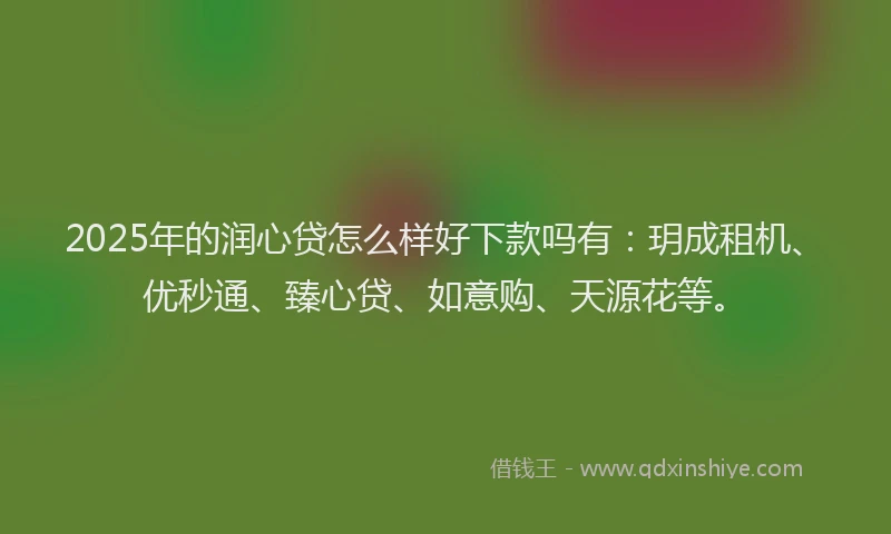 2025年的润心贷怎么样好下款吗有：玥成租机、优秒通、臻心贷、如意购、天源花等。