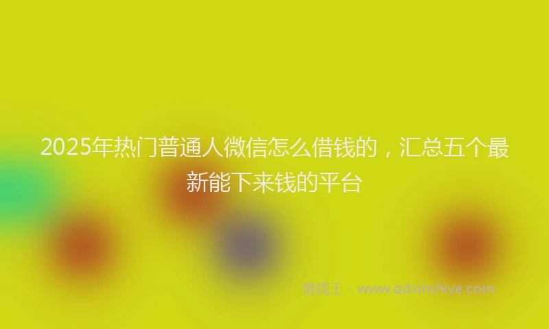 2025年热门普通人微信怎么借钱的，汇总五个最新能下来钱的平台