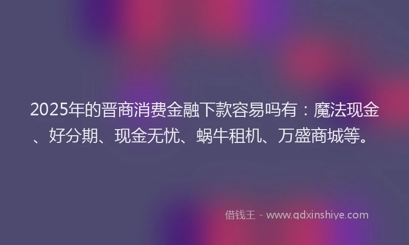 2025年的晋商消费金融下款容易吗有：魔法现金、好分期、现金无忧、蜗牛租机、万盛商城等。