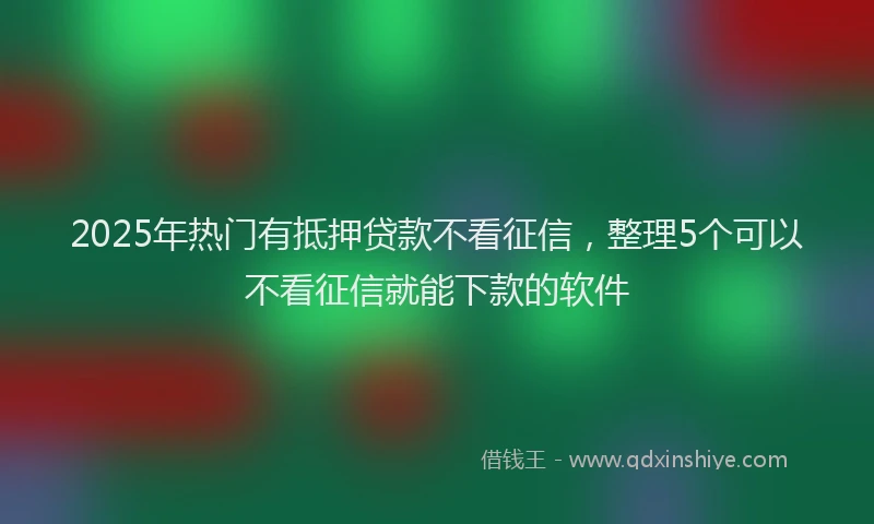 2025年热门有抵押贷款不看征信，整理5个可以不看征信就能下款的软件
