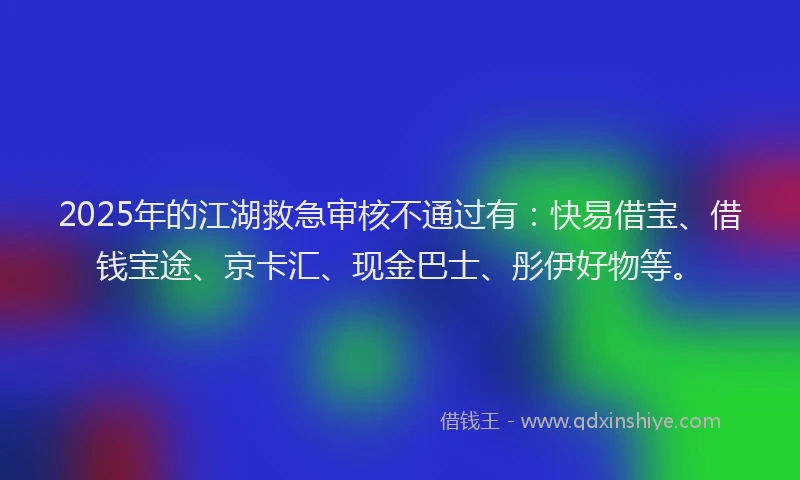 2025年的江湖救急审核不通过有：快易借宝、借钱宝途、京卡汇、现金巴士、彤伊好物等。