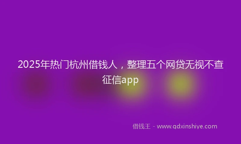2025年热门杭州借钱人，整理五个网贷无视不查征信app