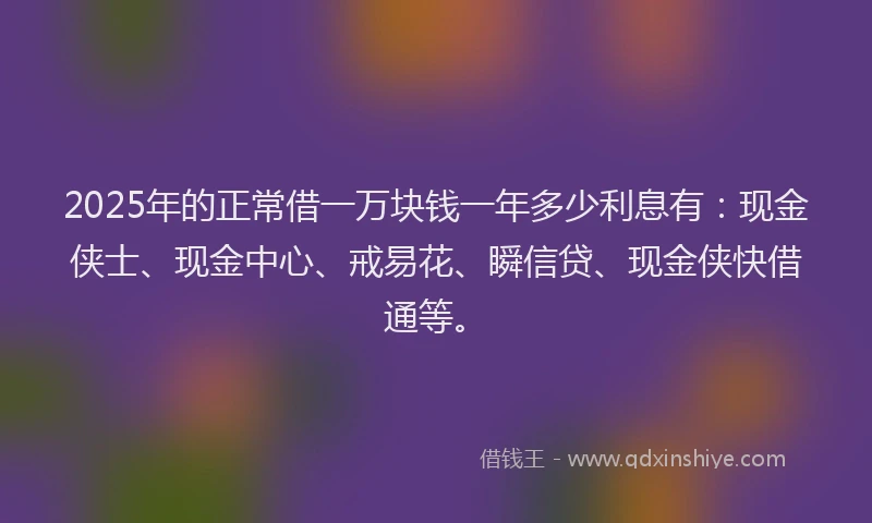 2025年的正常借一万块钱一年多少利息有：现金侠士、现金中心、戒易花、瞬信贷、现金侠快借通等。