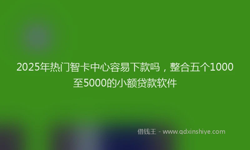 2025年热门智卡中心容易下款吗，整合五个1000至5000的小额贷款软件