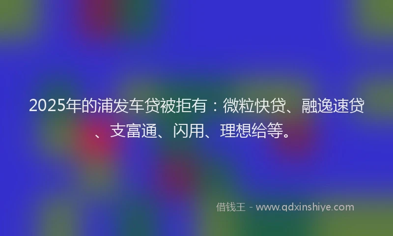 2025年的浦发车贷被拒有：微粒快贷、融逸速贷、支富通、闪用、理想给等。