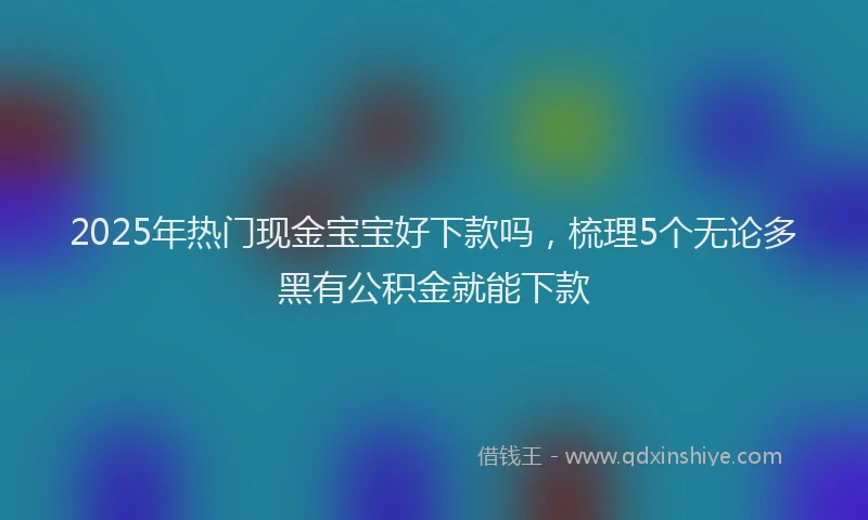 2025年热门现金宝宝好下款吗，梳理5个无论多黑有公积金就能下款