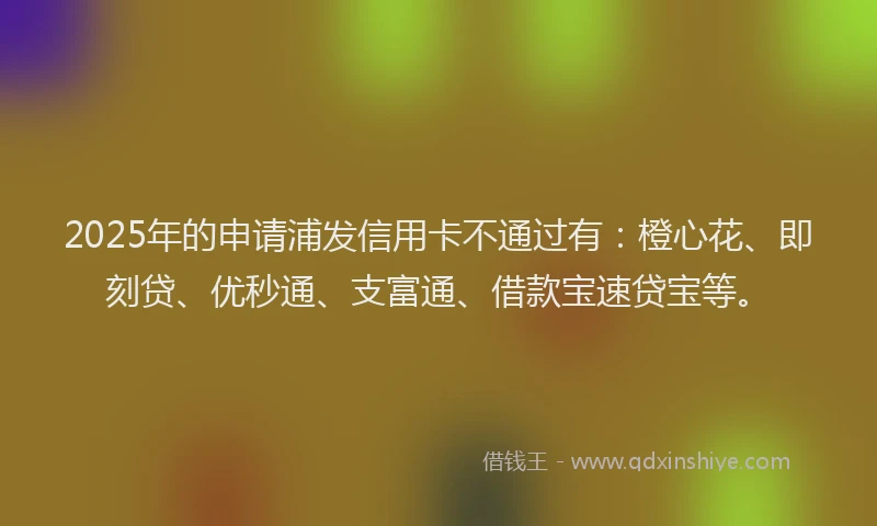 2025年的申请浦发信用卡不通过有：橙心花、即刻贷、优秒通、支富通、借款宝速贷宝等。