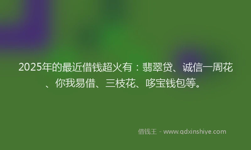 2025年的最近借钱超火有：翡翠贷、诚信一周花、你我易借、三枝花、哆宝钱包等。