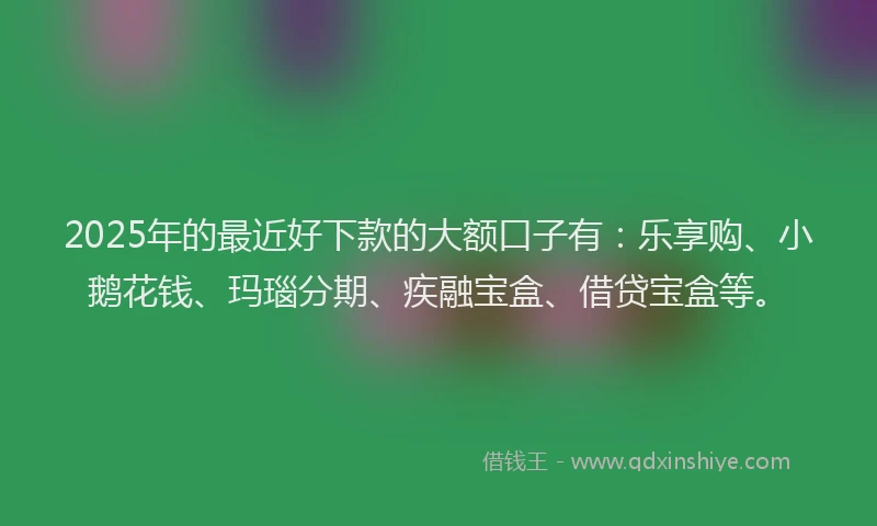 2025年的最近好下款的大额口子有：乐享购、小鹅花钱、玛瑙分期、疾融宝盒、借贷宝盒等。