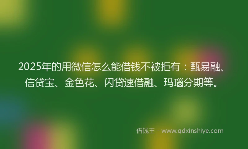 2025年的用微信怎么能借钱不被拒有：甄易融、信贷宝、金色花、闪贷速借融、玛瑙分期等。