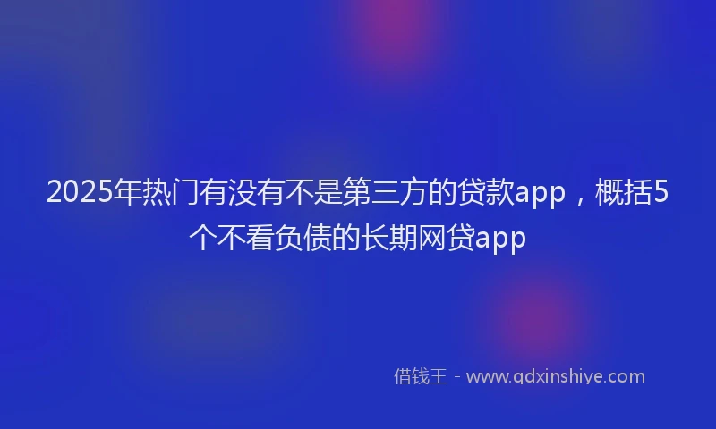 2025年热门有没有不是第三方的贷款app，概括5个不看负债的长期网贷app