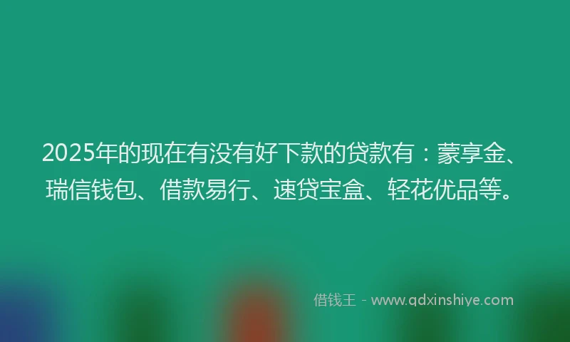 2025年的现在有没有好下款的贷款有：蒙享金、瑞信钱包、借款易行、速贷宝盒、轻花优品等。