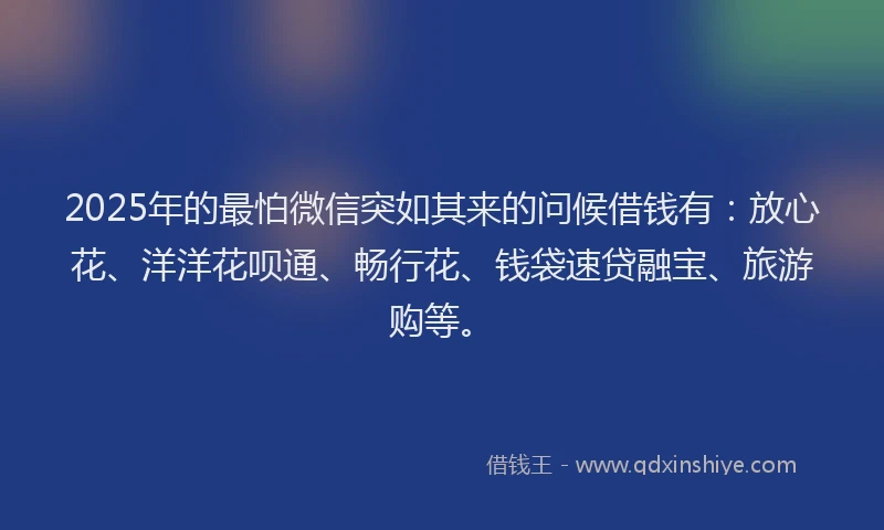 2025年的最怕微信突如其来的问候借钱有：放心花、洋洋花呗通、畅行花、钱袋速贷融宝、旅游购等。