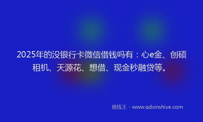 2025年的没银行卡微信借钱吗有：心e金、创硕租机、天源花、想借、现金秒融贷等。