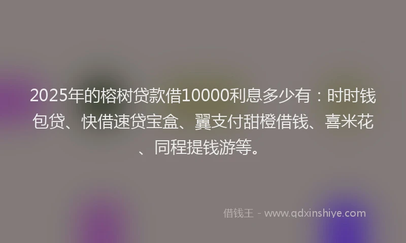 2025年的榕树贷款借10000利息多少有：时时钱包贷、快借速贷宝盒、翼支付甜橙借钱、喜米花、同程提钱游等。