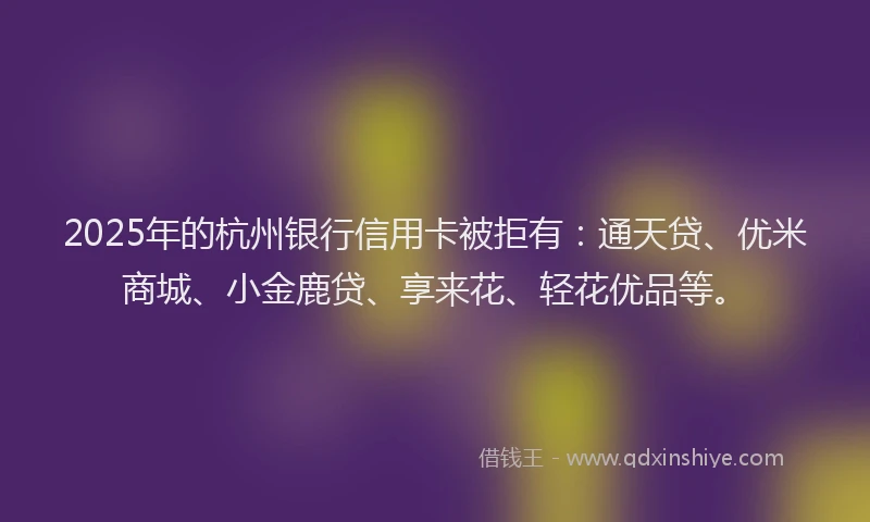 2025年的杭州银行信用卡被拒有：通天贷、优米商城、小金鹿贷、享来花、轻花优品等。