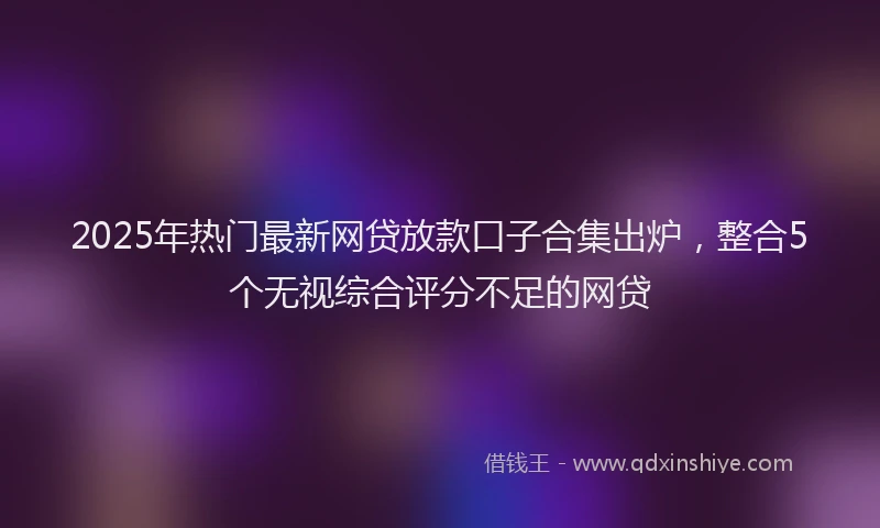 2025年热门最新网贷放款口子合集出炉，整合5个无视综合评分不足的网贷