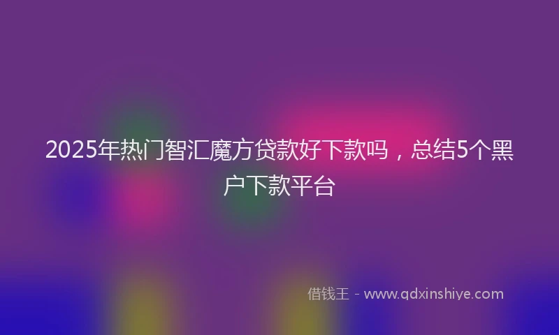 2025年热门智汇魔方贷款好下款吗，总结5个黑户下款平台