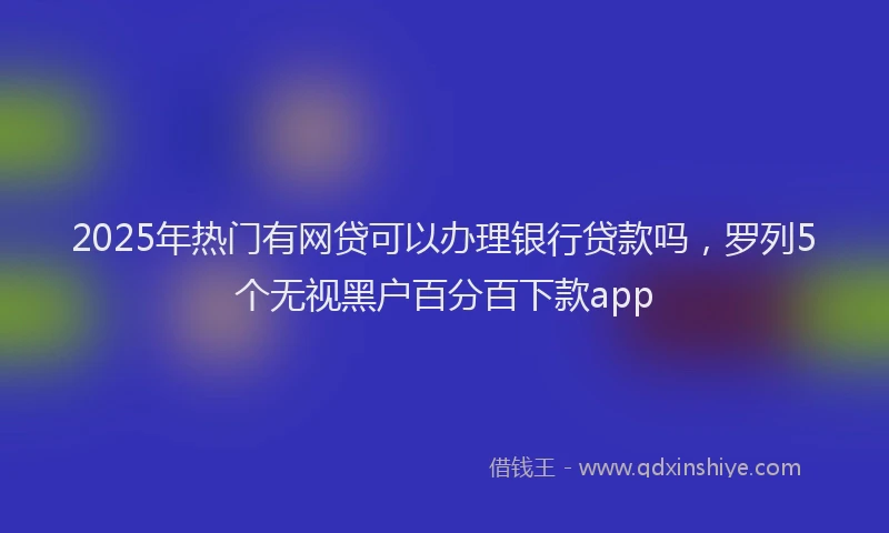 2025年热门有网贷可以办理银行贷款吗，罗列5个无视黑户百分百下款app