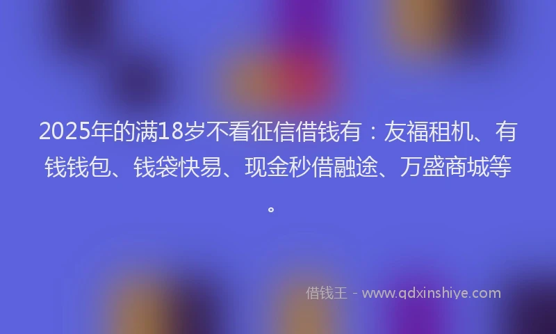 2025年的满18岁不看征信借钱有：友福租机、有钱钱包、钱袋快易、现金秒借融途、万盛商城等。