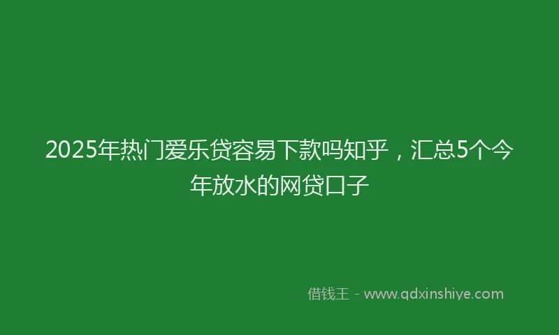 2025年热门爱乐贷容易下款吗知乎，汇总5个今年放水的网贷口子