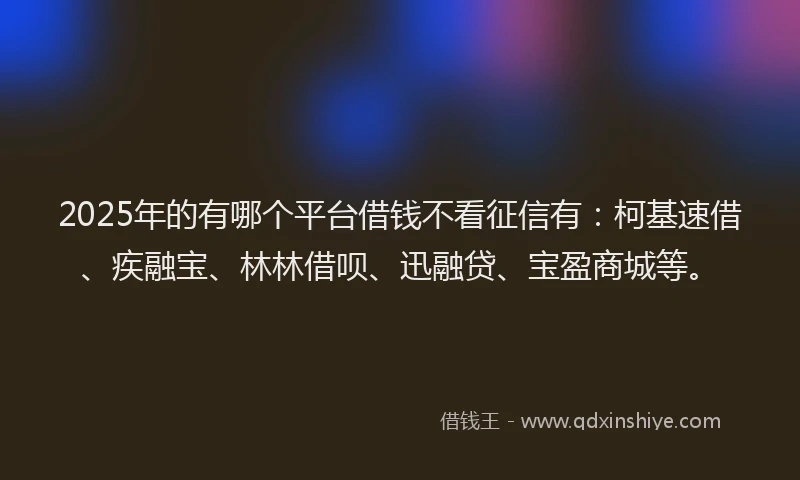 2025年的有哪个平台借钱不看征信有：柯基速借、疾融宝、林林借呗、迅融贷、宝盈商城等。