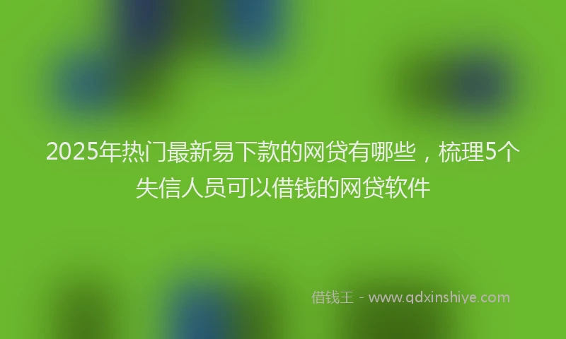 2025年热门最新易下款的网贷有哪些，梳理5个失信人员可以借钱的网贷软件