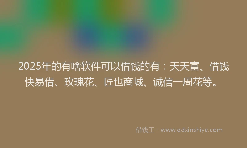 2025年的有啥软件可以借钱的有：天天富、借钱快易借、玫瑰花、匠也商城、诚信一周花等。
